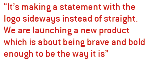 It’s making a statement with the logo sideways instead of straight. We are launching a new product which is about being brave and bold enough to be the way it is