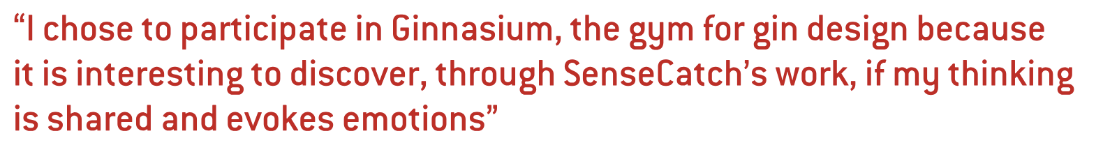 I chose to participate in Ginnasium, the gym for gin design because it is interesting to discover, through SenseCatch’s work, if my thinking is shared and evokes emotions