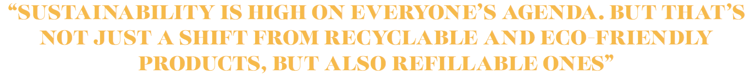 SUSTAINABILITY IS HIGH ON EVERYONE’S AGENDA. BUT THAT’S NOT JUST A SHIFT FROM RECYCLABLE AND ECO-FRIENDLY PRODUCTS, BUT ALSO REFILLABLE ONES